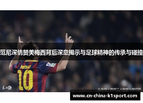 范尼深情赞美梅西背后深意揭示与足球精神的传承与碰撞
