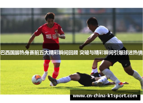 巴西国脚热身赛前五大精彩瞬间回顾 突破与精彩瞬间引爆球迷热情