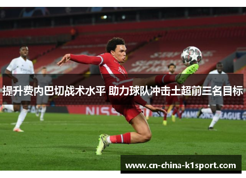 提升费内巴切战术水平 助力球队冲击土超前三名目标 提升费内巴切战术水平 助力球队冲击土超前三名目标