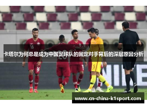 卡塔尔为何总是成为中国足球队的固定对手背后的深层原因分析 卡塔尔为何总是成为中国足球队的固定对手背后的深层原因分析