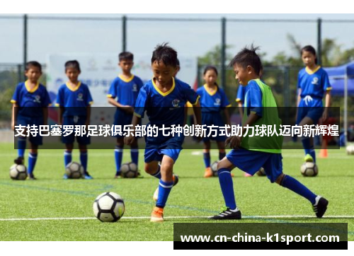 支持巴塞罗那足球俱乐部的七种创新方式助力球队迈向新辉煌 支持巴塞罗那足球俱乐部的七种创新方式助力球队迈向新辉煌