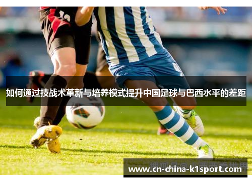 如何通过技战术革新与培养模式提升中国足球与巴西水平的差距 如何通过技战术革新与培养模式提升中国足球与巴西水平的差距