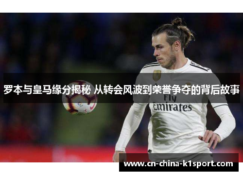 罗本与皇马缘分揭秘 从转会风波到荣誉争夺的背后故事 罗本与皇马缘分揭秘 从转会风波到荣誉争夺的背后故事