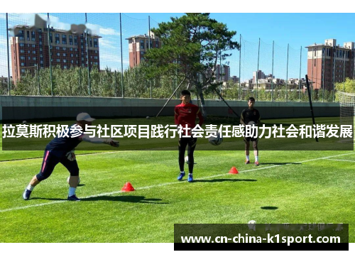 拉莫斯积极参与社区项目践行社会责任感助力社会和谐发展