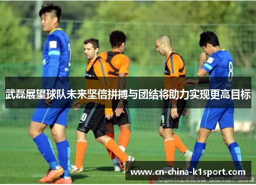 武磊展望球队未来坚信拼搏与团结将助力实现更高目标