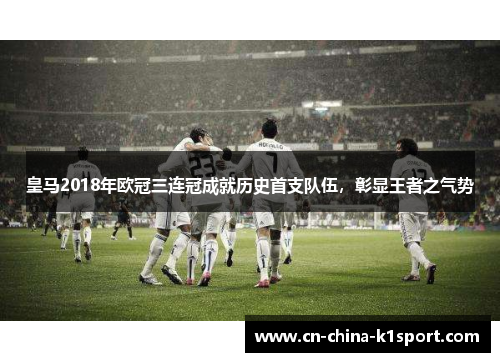 皇马2018年欧冠三连冠成就历史首支队伍，彰显王者之气势