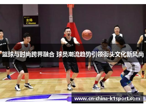篮球与时尚跨界融合 球员潮流趋势引领街头文化新风尚