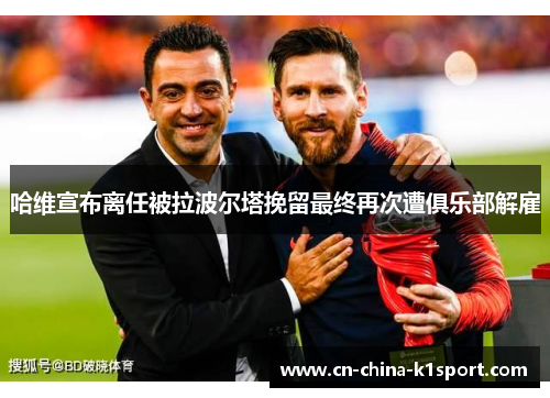 哈维宣布离任被拉波尔塔挽留最终再次遭俱乐部解雇 哈维宣布离任被拉波尔塔挽留最终再次遭俱乐部解雇