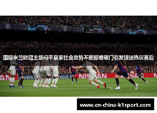 国际米兰欧冠主场闷平皇家社会攻势不断却难破门引发球迷热议赛后 国际米兰欧冠主场闷平皇家社会攻势不断却难破门引发球迷热议赛后
