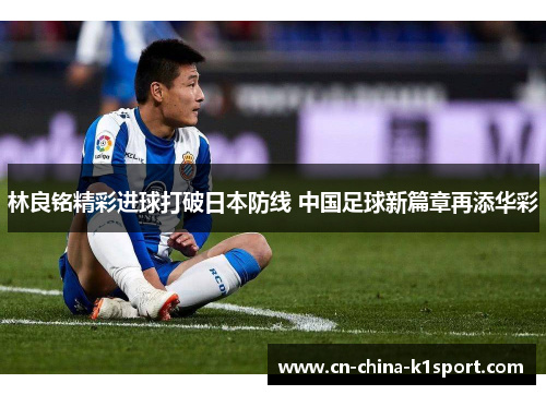 林良铭精彩进球打破日本防线 中国足球新篇章再添华彩