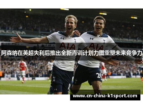 阿森纳在英超失利后推出全新青训计划力图重塑未来竞争力