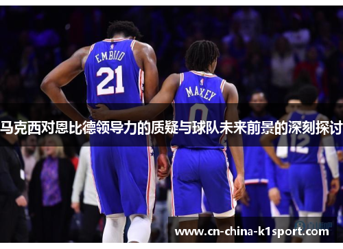 马克西对恩比德领导力的质疑与球队未来前景的深刻探讨