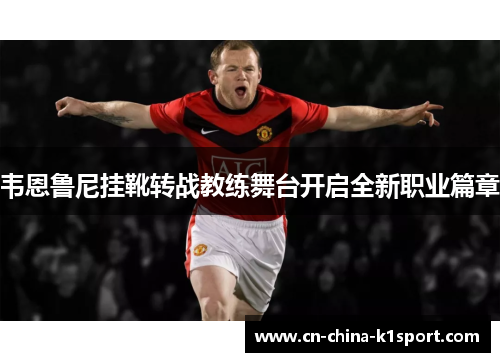韦恩鲁尼挂靴转战教练舞台开启全新职业篇章 韦恩鲁尼挂靴转战教练舞台开启全新职业篇章